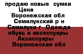 продаю новые  сумки › Цена ­ 500-1200 - Воронежская обл., Семилукский р-н, Семилуки г. Одежда, обувь и аксессуары » Аксессуары   . Воронежская обл.